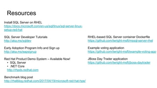 Resources
RHEL-based SQL Server container Dockerfile
https://github.com/twright-msft/mssql-server-rhel
Example voting application
https://github.com/twright-msft/example-voting-app
JBoss Day Trader application
https://github.com/twright-msft/jboss-daytrader
Install SQL Server on RHEL
https://docs.microsoft.com/en-us/sql/linux/sql-server-linux-
setup-red-hat
SQL Server Developer Tutorials
http://aka.ms/sqldev
Early Adoption Program Info and Sign up
http://aka.ms/eapsignup
Red Hat Product Demo System – Available Now!
• SQL Server
• .NET Core
http://rhpds.redhat.com
Benchmark blog post
http://rhelblog.redhat.com/2017/04/19/microsoft-red-hat-hpe/
 