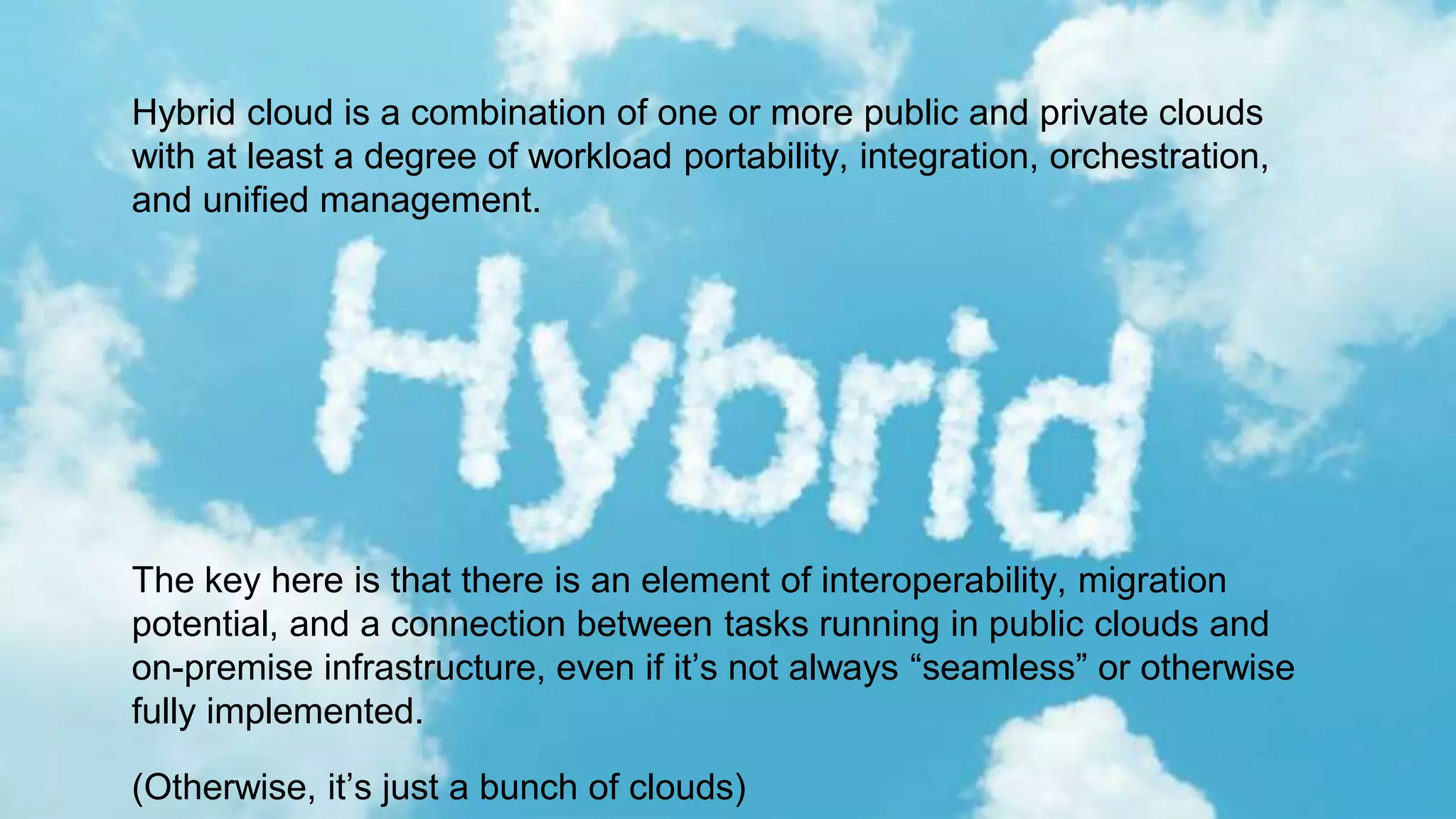 Hybrid cloud is a combination of one or more public and private clouds
with at least a degree of workload portability, integration, orchestration,
and unified management.
The key here is that there is an element of interoperability, migration
potential, and a connection between tasks running in public clouds and
on-premise infrastructure, even if it’s not always “seamless” or otherwise
fully implemented.
(Otherwise, it’s just a bunch of clouds)
 