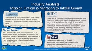 Industry Analysts:  Mission Critical is Migrating to Intel® Xeon®Vertical markets once dominated by UNIX-centric vendors - telcos and financial services are good examples—increasingly consist of enthusiastic x86 shops.Charles King, Pund-IT, Inc. March 30, 2010…there will be continued consolidation and contraction in the Unix server market, while the x86-based market will continue to grow… driven by factors that include drives to reduce hardware and software costs; to simplify management of workloads; to optimize performance; and to improve system flexibility, such as the ability to flexibly add capacity.IDC, White Paper Sponsored by Intel, "Following Downturn, Platform Migration Accelerates," Doc.#226744, Feb. 2011. Gartner ResearchThe Unix market has been, and will continue to be, in decline during the rest of this decade, according to our projections.  The price points are high, when compared to x86 systems, while the value proposition gap between Unix and x86 systems will continue to diminish.George Weiss’s June 2010 “Impact of the Next Generation x86 on the Server Market.”By bringing RAS features to the x86 architecture, Intel has laid the groundwork for customers to move away from RISC. Jim McGregor, chief technology strategist for In-Stat March 30, 2010*Other names and brands may be claimed as the property of others