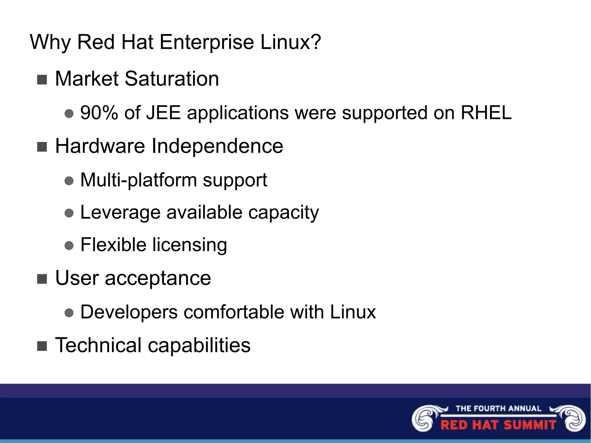 Why Red Hat Enterprise Linux?
n Market Saturation
l 90% of JEE applications were supported on RHEL
n Hardware Independence
l Multi-platform support
l Leverage available capacity
l Flexible licensing
n User acceptance
l Developers comfortable with Linux
n Technical capabilities
 