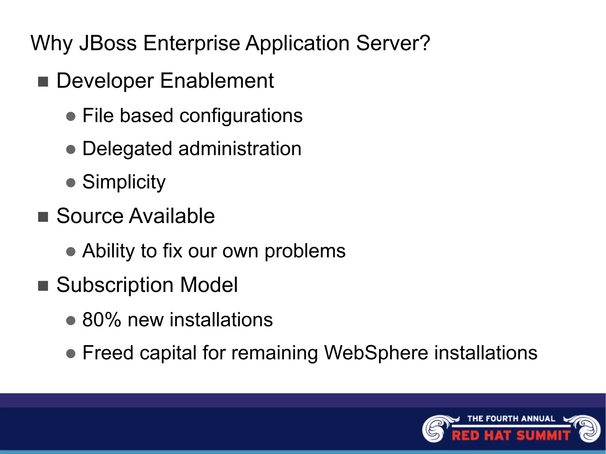 Why JBoss Enterprise Application Server?
n Developer Enablement
l File based configurations
l Delegated administration
l Simplicity
n Source Available
l Ability to fix our own problems
n Subscription Model
l 80% new installations
l Freed capital for remaining WebSphere installations
 