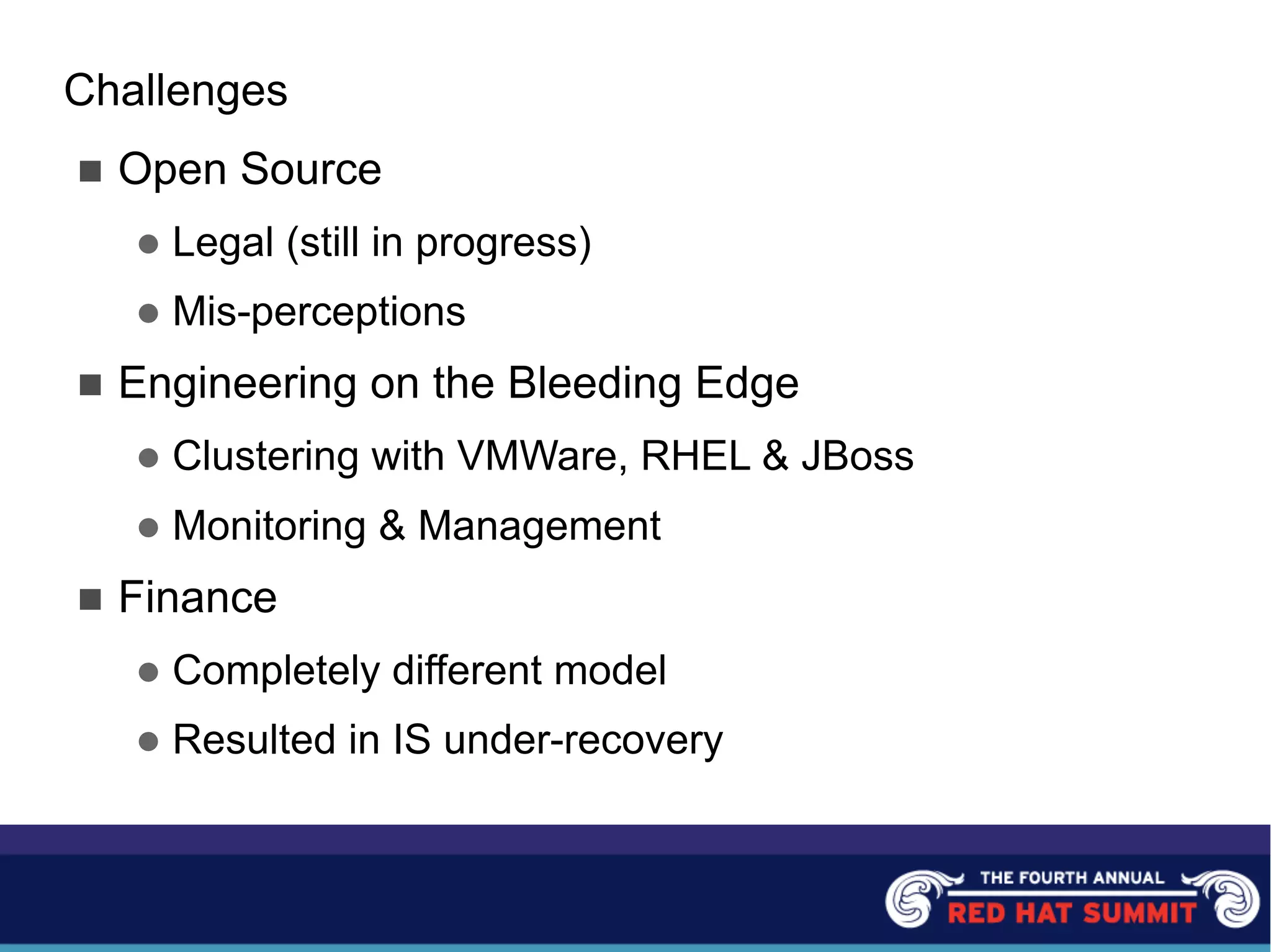 Challenges
n Open Source
l Legal (still in progress)
l Mis-perceptions
n Engineering on the Bleeding Edge
l Clustering with VMWare, RHEL & JBoss
l Monitoring & Management
n Finance
l Completely different model
l Resulted in IS under-recovery
 