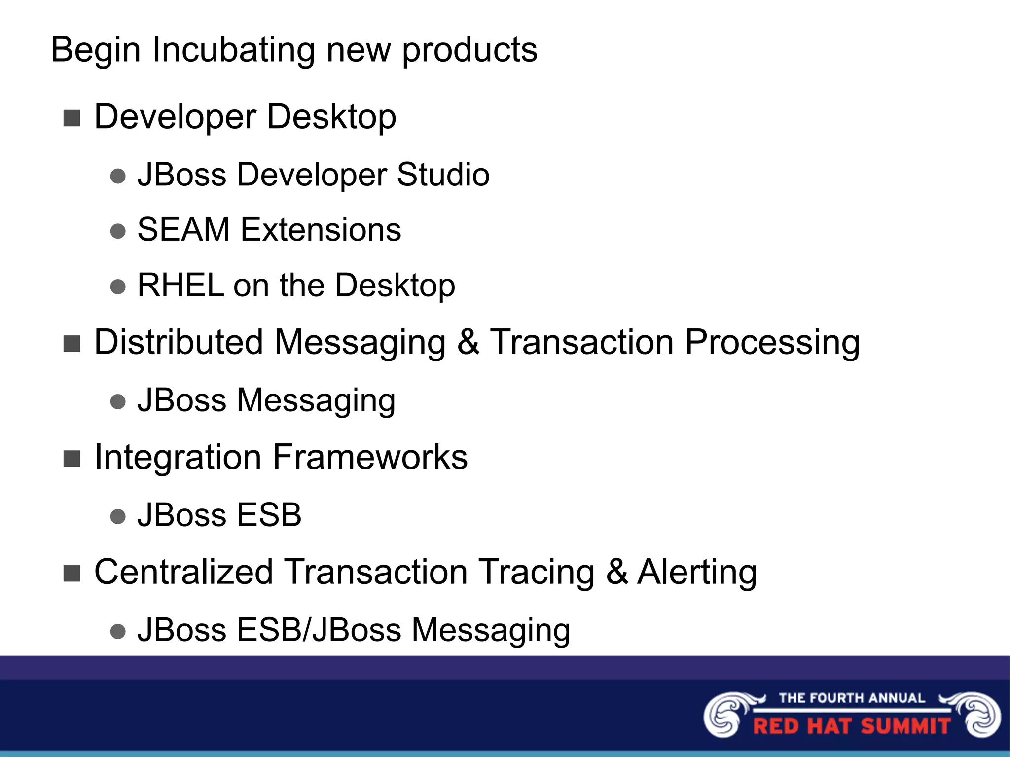 Begin Incubating new products
n Developer Desktop
l JBoss Developer Studio
l SEAM Extensions
l RHEL on the Desktop
n Distributed Messaging & Transaction Processing
l JBoss Messaging
n Integration Frameworks
l JBoss ESB
n Centralized Transaction Tracing & Alerting
l JBoss ESB/JBoss Messaging
 