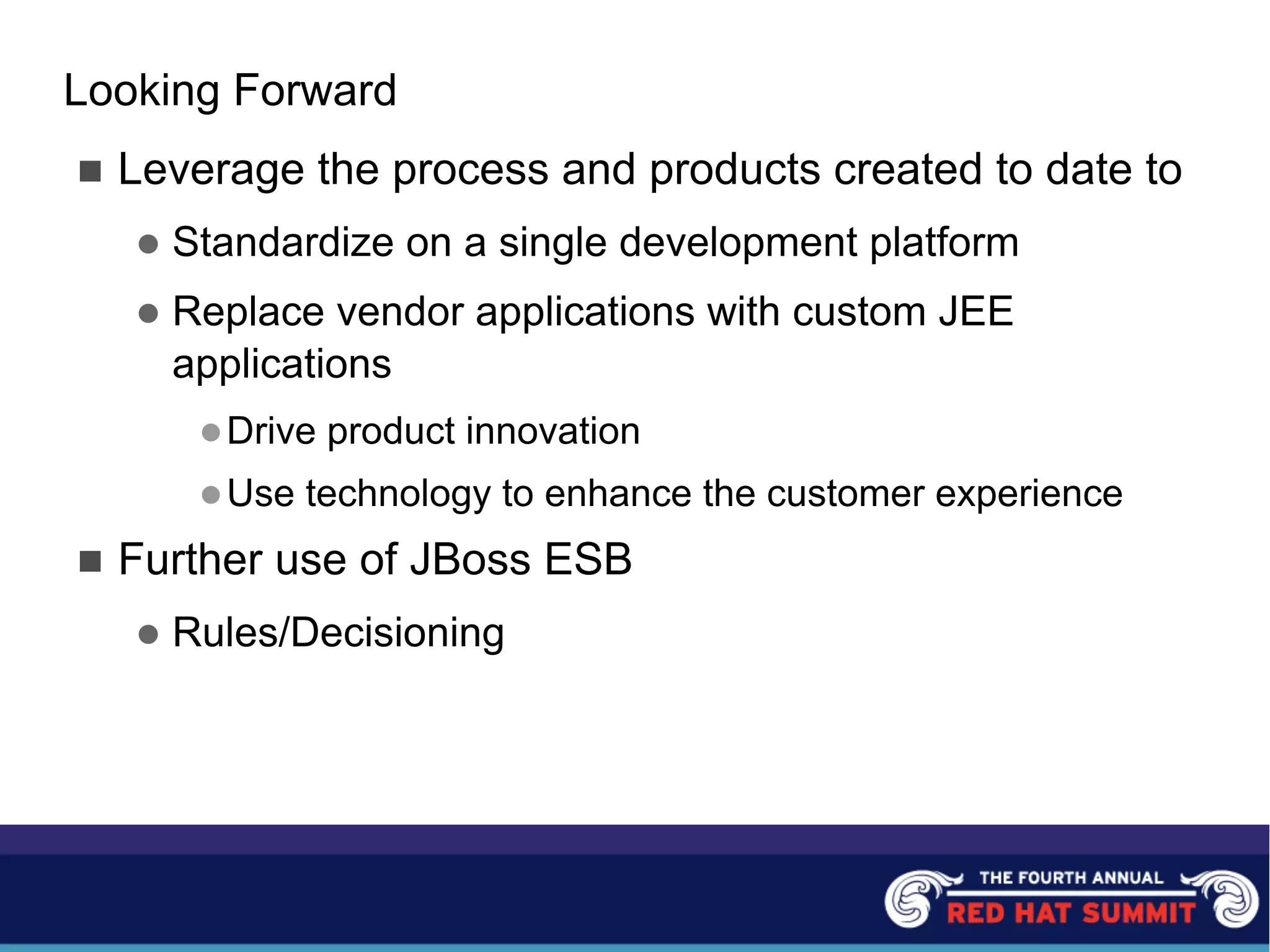 Looking Forward
n Leverage the process and products created to date to
l Standardize on a single development platform
l Replace vendor applications with custom JEE
applications
lDrive product innovation
lUse technology to enhance the customer experience
n Further use of JBoss ESB
l Rules/Decisioning
 