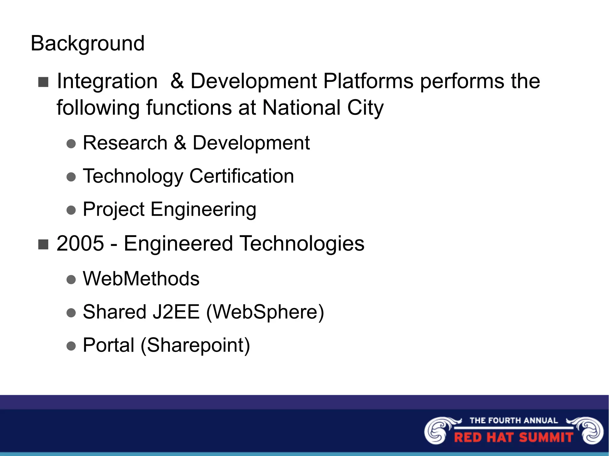 Background
n Integration & Development Platforms performs the
following functions at National City
l Research & Development
l Technology Certification
l Project Engineering
n 2005 - Engineered Technologies
l WebMethods
l Shared J2EE (WebSphere)
l Portal (Sharepoint)
 