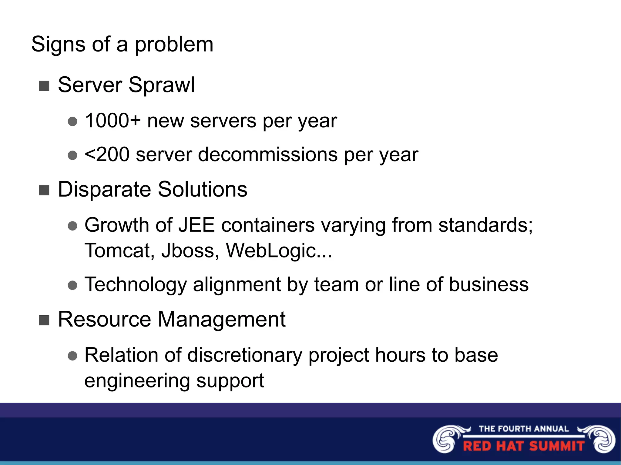 Signs of a problem
n Server Sprawl
l 1000+ new servers per year
l <200 server decommissions per year
n Disparate Solutions
l Growth of JEE containers varying from standards;
Tomcat, Jboss, WebLogic...
l Technology alignment by team or line of business
n Resource Management
l Relation of discretionary project hours to base
engineering support
 