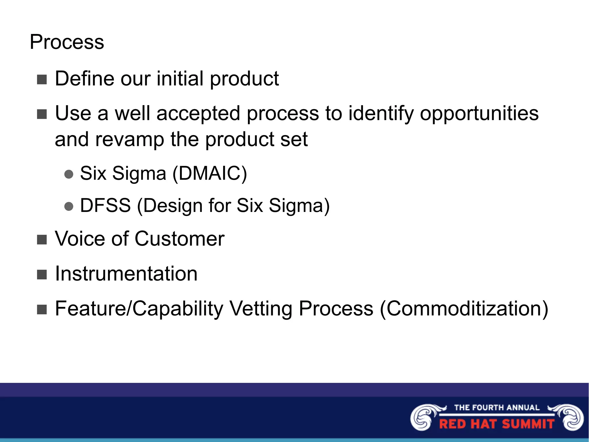 Process
n Define our initial product
n Use a well accepted process to identify opportunities
and revamp the product set
l Six Sigma (DMAIC)
l DFSS (Design for Six Sigma)
n Voice of Customer
n Instrumentation
n Feature/Capability Vetting Process (Commoditization)
 