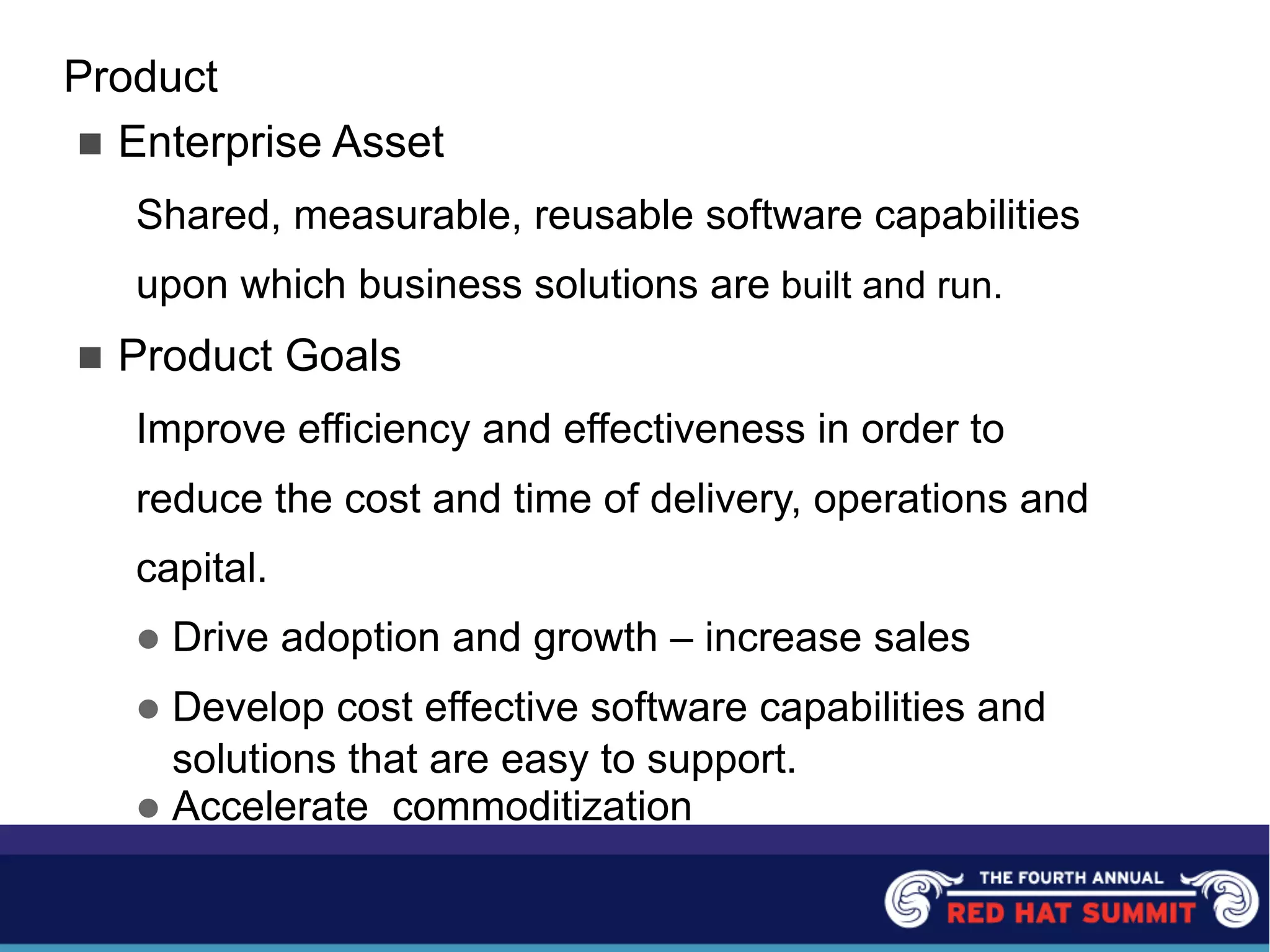 Product
n Enterprise Asset
Shared, measurable, reusable software capabilities
upon which business solutions are built and run.
n Product Goals
Improve efficiency and effectiveness in order to
reduce the cost and time of delivery, operations and
capital.
l Drive adoption and growth – increase sales
l Develop cost effective software capabilities and
solutions that are easy to support.
l Accelerate commoditization
 