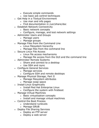  Execute simple commands
 Use basic job control techniques
 Get Help in a Textual Environment
 Use man and info pages
 Find documentation in /usr/share/doc
 Establish Network Connectivity
 Basic network concepts
 Configure, manage, and test network settings
 Administer Users and Groups
 Manage users
 Manage groups
 Manage Files from the Command Line
 Linux filesystem hierarchy
 Manage files from the command line
 Secure Linux File Access
 Linux file access mechanisms
 Manage file access from the GUI and the command line
 Administer Remote Systems
 Share and connect to a desktop
 Use SSH and rsync
 Configure General Services
 Manage services
 Configure SSH and remote desktops
 Manage Physical Storage, Part II
 Manage filesystem attributes
 Manage swap space
 Install Linux Graphically
 Install Red Hat Enterprise Linux
 Configure the system with firstboot
 Manage Virtual Machines
 Basic virtualization concepts
 Install and manage virtual machines
 Control the Boot Process
 Understand runlevels
 Manage GRUB
 Deploy File Sharing Services
 Deploy an FTP server
 Deploy a web server
 