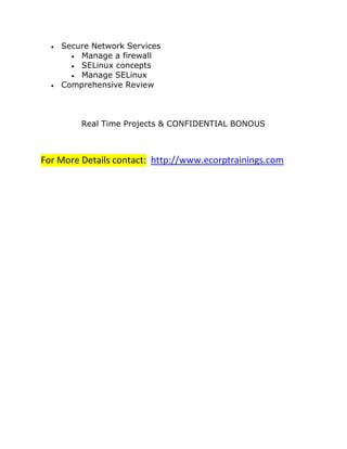  Secure Network Services
 Manage a firewall
 SELinux concepts
 Manage SELinux
 Comprehensive Review
Real Time Projects & CONFIDENTIAL BONOUS
For More Details contact: http://www.ecorptrainings.com
 