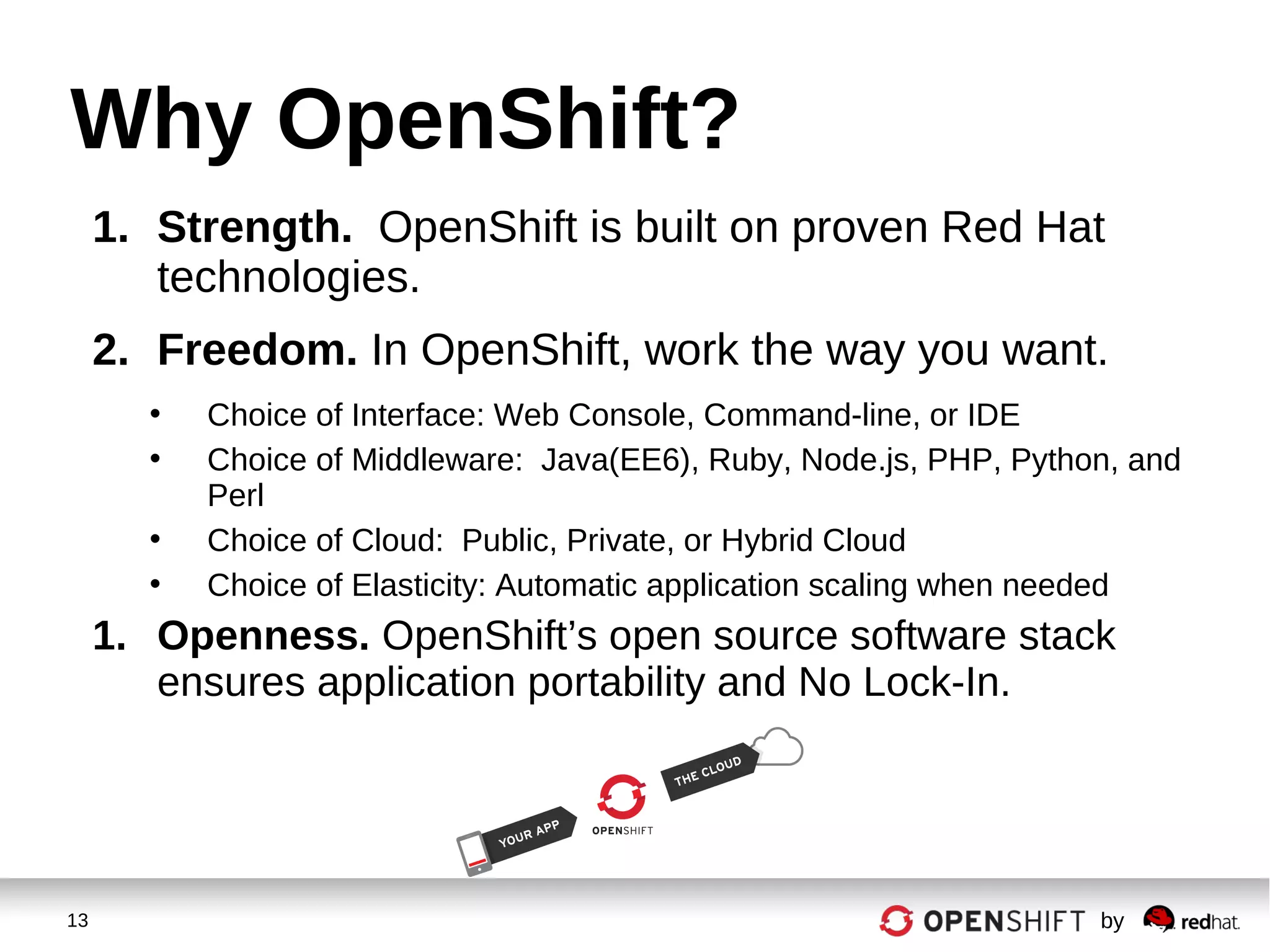 13 by
Why OpenShift?
1. Strength. OpenShift is built on proven Red Hat
technologies.
2. Freedom. In OpenShift, work the way you want.
• Choice of Interface: Web Console, Command-line, or IDE
• Choice of Middleware: Java(EE6), Ruby, Node.js, PHP, Python, and
Perl
• Choice of Cloud: Public, Private, or Hybrid Cloud
• Choice of Elasticity: Automatic application scaling when needed
1. Openness. OpenShift’s open source software stack
ensures application portability and No Lock-In.
 