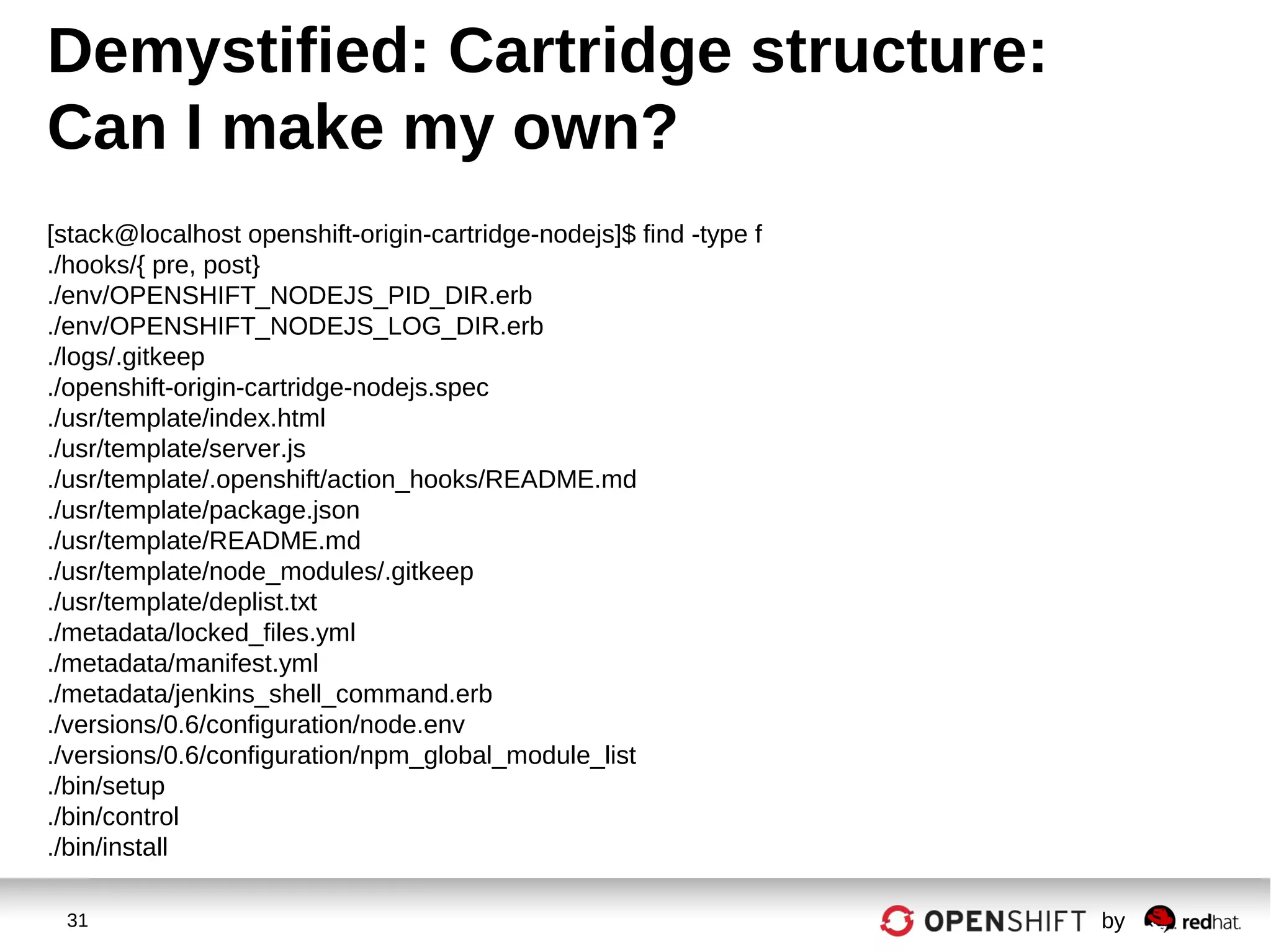 31 by
[stack@localhost openshift-origin-cartridge-nodejs]$ find -type f
./hooks/{ pre, post}
./env/OPENSHIFT_NODEJS_PID_DIR.erb
./env/OPENSHIFT_NODEJS_LOG_DIR.erb
./logs/.gitkeep
./openshift-origin-cartridge-nodejs.spec
./usr/template/index.html
./usr/template/server.js
./usr/template/.openshift/action_hooks/README.md
./usr/template/package.json
./usr/template/README.md
./usr/template/node_modules/.gitkeep
./usr/template/deplist.txt
./metadata/locked_files.yml
./metadata/manifest.yml
./metadata/jenkins_shell_command.erb
./versions/0.6/configuration/node.env
./versions/0.6/configuration/npm_global_module_list
./bin/setup
./bin/control
./bin/install
Demystified: Cartridge structure:
Can I make my own?
 