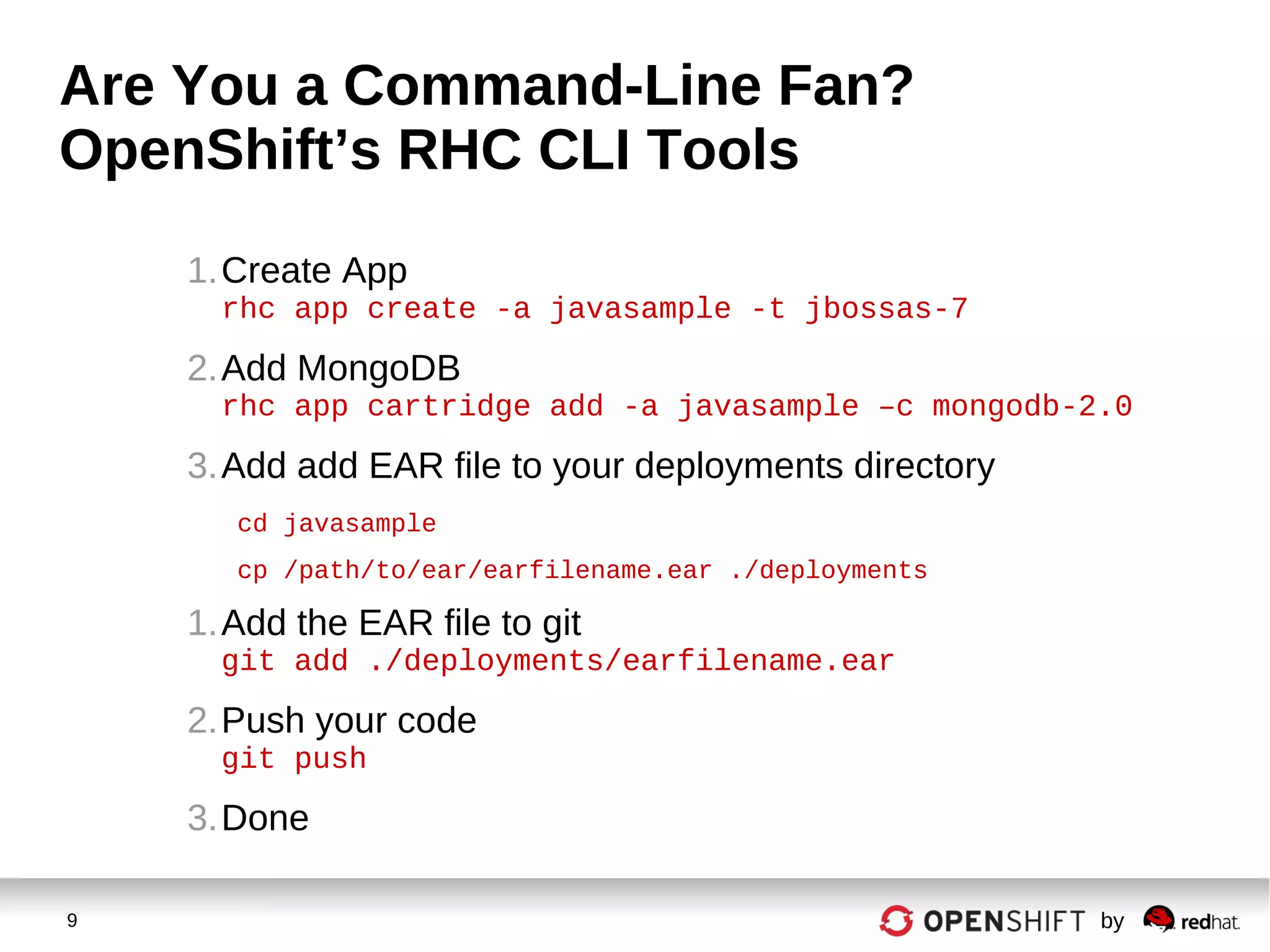 9 by
Are You a Command-Line Fan?
OpenShift’s RHC CLI Tools
1.Create App
rhc app create -a javasample -t jbossas-7
2.Add MongoDB
rhc app cartridge add -a javasample –c mongodb-2.0
3.Add add EAR file to your deployments directory
cd javasample
cp /path/to/ear/earfilename.ear ./deployments
1.Add the EAR file to git
git add ./deployments/earfilename.ear
2.Push your code
git push
3.Done
 