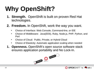 13 by
Why OpenShift?
1. Strength. OpenShift is built on proven Red Hat
technologies.
2. Freedom. In OpenShift, work the way you want.
• Choice of Interface: Web Console, Command-line, or IDE
• Choice of Middleware: Java(EE6), Ruby, Node.js, PHP, Python, and
Perl
• Choice of Cloud: Public, Private, or Hybrid Cloud
• Choice of Elasticity: Automatic application scaling when needed
1. Openness. OpenShift’s open source software stack
ensures application portability and No Lock-In.
 