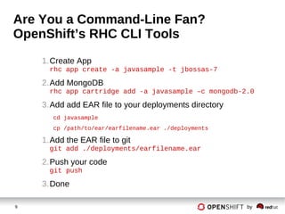 9 by
Are You a Command-Line Fan?
OpenShift’s RHC CLI Tools
1.Create App
rhc app create -a javasample -t jbossas-7
2.Add MongoDB
rhc app cartridge add -a javasample –c mongodb-2.0
3.Add add EAR file to your deployments directory
cd javasample
cp /path/to/ear/earfilename.ear ./deployments
1.Add the EAR file to git
git add ./deployments/earfilename.ear
2.Push your code
git push
3.Done
 