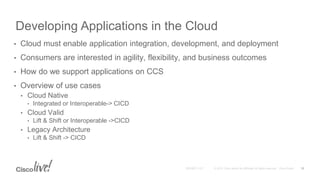 Developing Applications in the Cloud
• Cloud must enable application integration, development, and deployment
• Consumers are interested in agility, flexibility, and business outcomes
• How do we support applications on CCS
• Overview of use cases
• Cloud Native
• Integrated or Interoperable-> CICD
• Cloud Valid
• Lift & Shift or Interoperable ->CICD
• Legacy Architecture
• Lift & Shift -> CICD
13
 