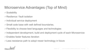 Microservice Advantages (Top of Mind)
 Scalability
 Resilience / fault isolation
 Individual service deployment
 Small code base with well defined boundaries.
 Flexibility to choose best languages and technologies
 Independent development, build and deployment cycle of each Microservice
 Enables faster features iteration
 Less resistance path to adopt newer technology in future
 