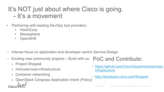 • Intense focus on application and developer centric Service Design
• Exciting new community projects – Build with us:
 Project Shipped
 microservices-infrastructure
 Container networking
 OpenStack Congress Application Intent (Policy)
It’s NOT just about where Cisco is going.
- It’s a movement
• Partnering with leading DevOps tool providers:
• HashiCorp
• Mesosphere
• OpenShift
PoC and Contribute:
• https://github.com/CiscoCloud/microservices-
infrastructure
• http://developer.cisco.com/Shipped
 
