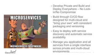 • Develop Private and Build and
Deploy Everywhere – No Lock-
in/No Compromise
• Build through CI/CD flow
designed for multi-cloud and
“bring your own” with consistent
packaging and versioning
• Easy to deploy with service
discovery and automatic service
availability
• Manage you application and all
services from a single interface
across private and multi-cloud
environments
 