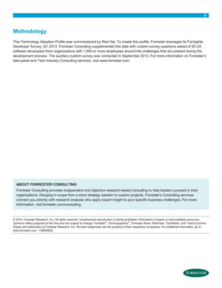 6
Methodology
This Technology Adoption Profile was commissioned by Red Hat. To create this profile, Forrester leveraged its Forrsights
Developer Survey, Q1 2013. Forrester Consulting supplemented this data with custom survey questions asked of 50 US
software developers from organizations with 1,000 or more employees around the challenges that are present during the
development process. The auxiliary custom survey was conducted in September 2013. For more information on Forrester’s
data panel and Tech Industry Consulting services, visit www.forrester.com.
ABOUT FORRESTER CONSULTING
Forrester Consulting provides independent and objective research-based consulting to help leaders succeed in their
organizations. Ranging in scope from a short strategy session to custom projects, Forrester’s Consulting services
connect you directly with research analysts who apply expert insight to your specific business challenges. For more
information, visit forrester.com/consulting.
© 2014, Forrester Research, Inc. All rights reserved. Unauthorized reproduction is strictly prohibited. Information is based on best available resources.
Opinions reflect judgment at the time and are subject to change. Forrester®
, Technographics®
, Forrester Wave, RoleView, TechRadar, and Total Economic
Impact are trademarks of Forrester Research, Inc. All other trademarks are the property of their respective companies. For additional information, go to
www.forrester.com. 1-MQH90Q
 