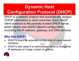 Dynamic Host
  Configuration Protocol (DHCP)
DHCP is a network protocol that automatically assigns
TCP/IP information to client machines. Each DHCP
client connects to the centrally located DHCP server,
which returns that client's network configuration
(including the IP address, gateway, and DNS servers).

Why Use DHCP?
o DHCP is useful for automatic configuration of client network
  interfaces.
o DHCP is also useful if an administrator wants to change the
  IP addresses of a large number of systems.
 