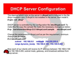 DHCP Server Configuration
The daemon which runs on the server is dhcpd and is included in the file
dhcp-<version>.rpm. If dhcpd is not installed in the server, then install it.
# rpm –ivh dhcp*

DHCP server is controlled by the configuration file /etc/dhcpd.conf. To
make this file copy the sample file make the necessary changes as below :
# cp /usr/share/doc/dhcp-3.0.1/dhcpd.conf.sample /etc/dhcpd.conf

Change the parameters in dhcpd.conf as per the requirement, minimum
change are as below:
# vi /etc/dhcpd.conf
          subnet 192.168.0.0 netmask 255.255.255.0
          range dynamic_bootp 192.168.0.100 192.168.0.200

Now each of our clients will receive its IP address between 192.168.0.100
and 192.168.0.200, subnet mask, gateway, and broadcast address from
dhcp server.
 