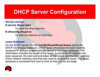 DHCP Server Configuration
Service startup :
# service dhcpd start
        To start the dhcp daemon.
# chkconfig dhcpd on
        To start the daemon on boot time.

Lease Database :
On the DHCP server, the file /var/lib/dhcpd/dhcpd.leases stores the
DHCP client lease database. DHCP lease information for each recently
assigned IP address is automatically stored in the lease database. The
information includes the length of the lease, to whom the IP address has
been assigned, the start and end dates for the lease, and the MAC address
of the network interface card that was used to retrieve the lease. The lease
database is recreated from time to time so that it is not too large.
 