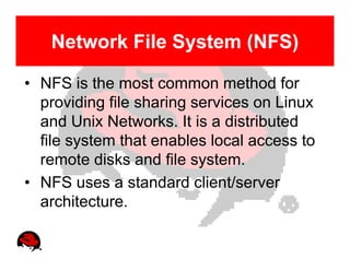 Network File System (NFS)

• NFS is the most common method for
  providing file sharing services on Linux
  and Unix Networks. It is a distributed
  file system that enables local access to
  remote disks and file system.
• NFS uses a standard client/server
  architecture.
 