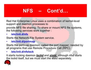 NFS          –     Cont’d…
Red Hat Enterprise Linux uses a combination of kernel-level
support and daemon processes to
provide NFS file sharing. To share or mount NFS file systems,
the following services work together :
• /etc/init.d/nfs
Starts the Network File System service.
• /etc/init.d/portmap
Starts the portmap daemon, called the port mapper; needed by
all programs that use Remote Procedure Call (RPC).
• /etc/init.d/nfslock
It starts locking daemon lockd and statd, although nfsd starts
the lockd itself, but we must start the statd separately.
 