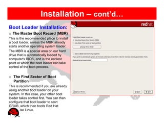 Installation – cont’d…
Boot Loader Installation:
o The Master Boot Record (MBR)
This is the recommended place to install
a boot loader, unless the MBR already
starts another operating system loader.
The MBR is a special area on our hard
drive that is automatically loaded by
computer's BIOS, and is the earliest
point at which the boot loader can take
control of the boot process.


o The First Sector of Boot
  Partition
This is recommended if you are already
using another boot loader on your
system. In this case, your other boot
loader takes control first. You can then
configure that boot loader to start
GRUB, which then boots Red Hat
Enterprise Linux.
 