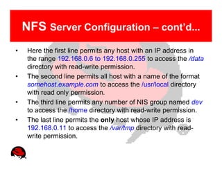 NFS Server Configuration – cont’d...
•    Here the first line permits any host with an IP address in
     the range 192.168.0.6 to 192.168.0.255 to access the /data
     directory with read-write permission.
•    The second line permits all host with a name of the format
     somehost.example.com to access the /usr/local directory
     with read only permission.
•    The third line permits any number of NIS group named dev
     to access the /home directory with read-write permission.
•    The last line permits the only host whose IP address is
     192.168.0.11 to access the /var/tmp directory with read-
     write permission.
 