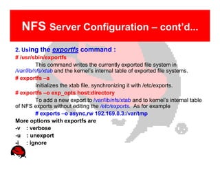 NFS Server Configuration – cont’d...
2. Using the exportfs command :
# /usr/sbin/exportfs
          This command writes the currently exported file system in
/var/lib/nfs/xtab and the kernel’s internal table of exported file systems.
# exportfs –a
          Initializes the xtab file, synchronizing it with /etc/exports.
# exportfs –o exp_opts host:directory
          To add a new export to /var/lib/nfs/xtab and to kernel’s internal table
of NFS exports without editing the /etc/exports. As for example
          # exports –o async,rw 192.169.0.3:/var/tmp
More options with exportfs are
-v : verbose
-u : unexport
-i : ignore
 