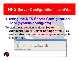 NFS Server Configuration – cont’d...

3. Usingthe NFS Server Configuration
  Tool (system-config-nfs) :
To start the application, click on System =>
  Administration => Server Settings => NFS. Or
  we can also type the command system-config-nfs
  in a terminal.
 