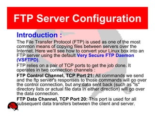 FTP Server Configuration
Introduction :
The File Transfer Protocol (FTP) is used as one of the most
common means of copying files between servers over the
Internet. Here we’ll see how to convert your Linux box into an
FTP server using the default Very Secure FTP Daemon
(VSFTPD).
FTP relies on a pair of TCP ports to get the job done. It
operates in two connection channels :
FTP Control Channel, TCP Port 21: All commands we send
and the ftp server's responses to those commands will go over
the control connection, but any data sent back (such as "ls"
directory lists or actual file data in either direction) will go over
the data connection.
FTP Data Channel, TCP Port 20: This port is used for all
subsequent data transfers between the client and server.
 
