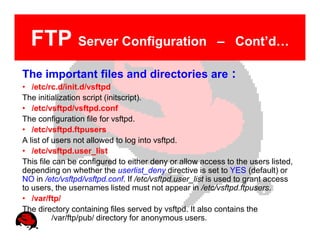 FTP Server Configuration                              – Cont’d…

The important files and directories are :
• /etc/rc.d/init.d/vsftpd
The initialization script (initscript).
• /etc/vsftpd/vsftpd.conf
The configuration file for vsftpd.
• /etc/vsftpd.ftpusers
A list of users not allowed to log into vsftpd.
• /etc/vsftpd.user_list
This file can be configured to either deny or allow access to the users listed,
depending on whether the userlist_deny directive is set to YES (default) or
NO in /etc/vsftpd/vsftpd.conf. If /etc/vsftpd.user_list is used to grant access
to users, the usernames listed must not appear in /etc/vsftpd.ftpusers.
• /var/ftp/
The directory containing files served by vsftpd. It also contains the
          /var/ftp/pub/ directory for anonymous users.
 