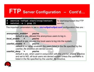 FTP Server Configuration                                  – Cont’d…

#   service vsftpd start/stop/restart                 To start/stop/restart the FTP
#   netstat –a | grep 21                              service.
The important parameters to set in /etc/vsftpd/vsftpd.conf configuration files are :

anonymous_enable=             yes/no
         default is yes, allowed the anonymous users to log in.
local_enable       =          yes/no
         default is yes, allowed the local users to log into the system.
userlist_enable =             yes/no
         default is no, when enabled, the users listed in the file specified by the
         userlist_file directive are denied access.
userlist_deny      =          yes/no
         default is yes, when used in conjunction with the userlist_enable directive
         and set to NO, all local users are denied access unless the username is
         listed in the file specified by the userlist_file directive.
 