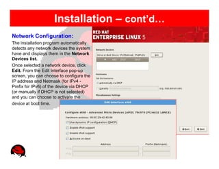 Installation – cont’d…
Network Configuration:
The installation program automatically
detects any network devices the system
have and displays them in the Network
Devices list.
Once selected a network device, click
Edit. From the Edit Interface pop-up
screen, you can choose to configure the
IP address and Netmask (for IPv4 -
Prefix for IPv6) of the device via DHCP
(or manually if DHCP is not selected)
and you can choose to activate the
device at boot time.
 