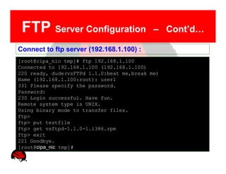 FTP Server Configuration                   – Cont’d…

Connect to ftp server (192.168.1.100) :
[root@cipa_nic tmp]# ftp 192.168.1.100
Connected to 192.168.1.100 (192.168.1.100)
220 ready, dude(vsFTPd 1.1.0:beat me,break me)
Name (192.168.1.100:root): user1
331 Please specify the password.
Password:
230 Login successful. Have fun.
Remote system type is UNIX.
Using binary mode to transfer files.
ftp>
ftp> put testfile
ftp> get vsftpd-1.1.0-1.i386.rpm
ftp> exit
221 Goodbye.
[root@cipa_nic tmp]#
 