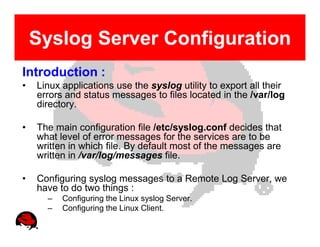 Syslog Server Configuration
Introduction :
•   Linux applications use the syslog utility to export all their
    errors and status messages to files located in the /var/log
    directory.

•   The main configuration file /etc/syslog.conf decides that
    what level of error messages for the services are to be
    written in which file. By default most of the messages are
    written in /var/log/messages file.

•   Configuring syslog messages to a Remote Log Server, we
    have to do two things :
      –   Configuring the Linux syslog Server.
      –   Configuring the Linux Client.
 