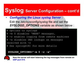 Syslog            Server Configuration – cont’d
• Configuring the Linux syslog Server :
  Edit the /etc/sysconfig/syslog file and set the
  SYSLOGD_OPTIONS variable as shown below :
# Options to syslogd
# -m 0 disables 'MARK' messages.
# -r enables logging from remote machines
# -x disables DNS lookups on messages
received with -r
# See syslogd(8) for more details

 SYSLOGD_OPTIONS="-m 0 –r -x"

     Now the server will start listening the log messages from remote on
     UDP port 514.
 