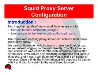Squid Proxy Server
               Configuration
Introduction :
Two important goals of many small businesses are to:
• Reduce Internet bandwidth charges
• Limit access to the Web to only authorized users.
The Squid web caching proxy server can achieve both these
goals fairly easily.
We can configure our web browsers to use the Squid proxy
server instead of going to the web directly. The Squid server
then checks its web cache for the web information requested
by the user. It will return any matching information that finds in
its cache, and if not, it will go to the web to find it on behalf of
the user. Once it finds the information, it will populate its cache
with it and also forward it to the user's web browser.
 