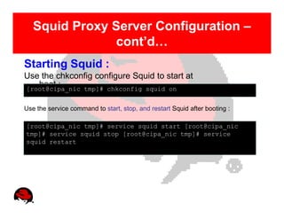Squid Proxy Server Configuration –
                cont’d…
Starting Squid :
Use the chkconfig configure Squid to start at
   boot :
[root@cipa_nic tmp]# chkconfig squid on


Use the service command to start, stop, and restart Squid after booting :

[root@cipa_nic tmp]# service squid start [root@cipa_nic
tmp]# service squid stop [root@cipa_nic tmp]# service
squid restart
 