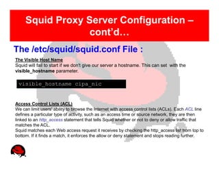 Squid Proxy Server Configuration –
                  cont’d…
The /etc/squid/squid.conf File :
The Visible Host Name
Squid will fail to start if we don't give our server a hostname. This can set with the
visible_hostname parameter.

 visible_hostname cipa_nic


Access Control Lists (ACL)
We can limit users' ability to browse the Internet with access control lists (ACLs). Each ACL line
defines a particular type of activity, such as an access time or source network, they are then
linked to an http_access statement that tells Squid whether or not to deny or allow traffic that
matches the ACL.
Squid matches each Web access request it receives by checking the http_access list from top to
bottom. If it finds a match, it enforces the allow or deny statement and stops reading further.
 