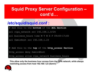 Squid Proxy Server Configuration –
               cont’d…
/etc/squid/squid.conf :
# Add this to the bottom of the ACL Section
acl cipa_network src 192.168.1.0/24
acl business_hours time M T W H F 09:00-17:00
acl SamirHost src 192.168.1.23


# Add this to the top of the http_access Section
http_access deny SamirdHost
http_access allow cipa_network business_hours

 This allow only the business hour access from the CIPA network, while always
 restricting access from host 192.168.1.23 (Samir).
 