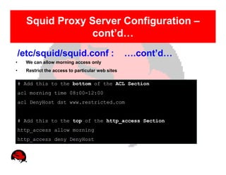 Squid Proxy Server Configuration –
                   cont’d…
    /etc/squid/squid.conf :                         ….cont’d…
•     We can allow morning access only
•     Restrict the access to particular web sites

    # Add this to the bottom of the ACL Section
    acl morning time 08:00-12:00
    acl DenyHost dst www.restricted.com


    # Add this to the top of the http_access Section
    http_access allow morning
    http_access deny DenyHost
 
