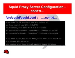 Squid Proxy Server Configuration –
                cont’d…
/etc/squid/squid.conf :               ….cont’d…
# Add this to the bottom of the ACL section of
acl home_network src 192.168.1.0/24
acl business_hours time M T W H F 9:00-17:00
acl GoodSites dstdomain "/home/samir/allowed-sites.squid"
acl BadSites dstdomain "/home/prem/restricted-sites.squid"


# Add this at the top of the http_access section of squid.conf
http_access deny BadSites
http_access allow home_network business_hours GoodSites
 