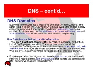 DNS – cont’d…
DNS Domains
  Everyone in the world has a first name and a last, or family, name. The
  same thing is true in the DNS world: A family of Web sites can be loosely
  described a domain. For example, the domain indiatimes.com has a
  number of children, such as in.indiatimes.com , www.indiatimes.com and
  mail.indiatimes.com for the Web and mail servers, respectively.

How DNS Servers find out the site information
• There are 13 root authoritative DNS servers (super duper authorities)
  that all DNS servers query first. These root servers know all the
  authoritative DNS servers for all the main domains - .com, .net, .mil, .edu
  and the rest. This layer of servers keep track of all the DNS servers that
  Web site systems administrators have assigned for their sub domains.

• For example, when we register our domain my-site.com, we are actually
  inserting a record on the .com DNS servers that point to the authoritative
  DNS servers we assigned for our domain.
 