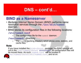 DNS – cont’d…
BIND as a Nameserver
• Berkeley Internet Name Domain (BIND) performs name
  resolution services through the /usr/sbin/named
  daemon.
• BIND stores its configuration files in the following locations:
  /etc/named.conf
       –   The configuration file for the named daemon.
 /var/named/ directory
       –   The named working directory which stores zone, statistic, and
           cache files.
Note
 If you have installed the bind-chroot package, the BIND service will
 run in the /var/named/chroot environment. All configuration files will
 be moved there. As such, named.conf will be located in
 /var/named/chroot/etc/named.conf, and so on..
 