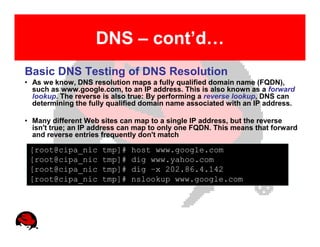 DNS – cont’d…
Basic DNS Testing of DNS Resolution
• As we know, DNS resolution maps a fully qualified domain name (FQDN),
  such as www.google.com, to an IP address. This is also known as a forward
  lookup. The reverse is also true: By performing a reverse lookup, DNS can
  determining the fully qualified domain name associated with an IP address.

• Many different Web sites can map to a single IP address, but the reverse
  isn't true; an IP address can map to only one FQDN. This means that forward
  and reverse entries frequently don't match

 [root@cipa_nic      tmp]#    host www.google.com
 [root@cipa_nic      tmp]#    dig www.yahoo.com
 [root@cipa_nic      tmp]#    dig –x 202.86.4.142
 [root@cipa_nic      tmp]#    nslookup www.google.com
 
