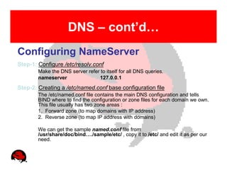 DNS – cont’d…
Configuring NameServer
Step-1: Configure /etc/resolv.conf
        Make the DNS server refer to itself for all DNS queries.
        nameserver               127.0.0.1
Step-2: Creating a /etc/named.conf base configuration file
        The /etc/named.conf file contains the main DNS configuration and tells
        BIND where to find the configuration or zone files for each domain we own.
        This file usually has two zone areas :
        1. Forward zone (to map domains with IP address)
        2. Reverse zone (to map IP address with domains)

        We can get the sample named.conf file from
        /usr/share/doc/bind…./sample/etc/ , copy it to /etc/ and edit it as per our
        need.
 